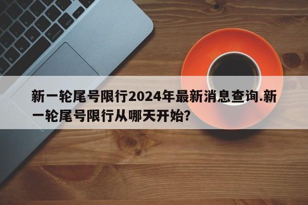 新一轮尾号限行2024年最新消息查询.新一轮尾号限行从哪天开始？