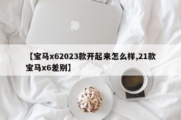 【宝马x62023款开起来怎么样,21款宝马x6差别】