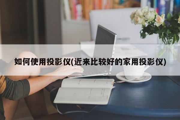 如何使用投影仪(近来比较好的家用投影仪)