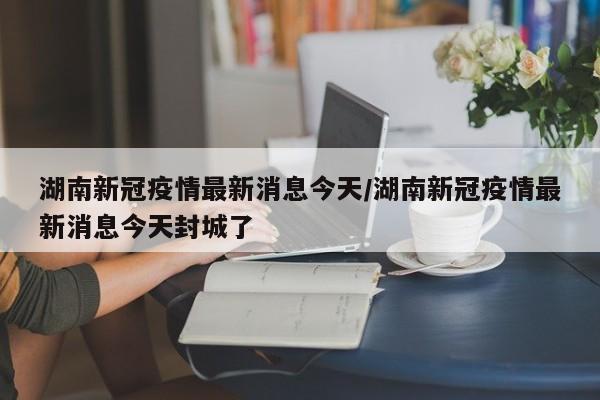 湖南新冠疫情最新消息今天/湖南新冠疫情最新消息今天封城了