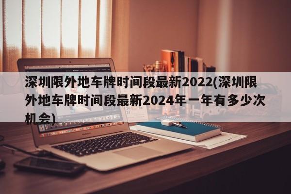 深圳限外地车牌时间段最新2022(深圳限外地车牌时间段最新2024年一年有多少次机会)